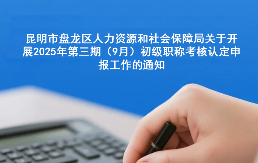 昆明市盘龙区人力资源和社会保障局关于开展2025年第三期（9月）初级职称考核认定 申报工作的通知