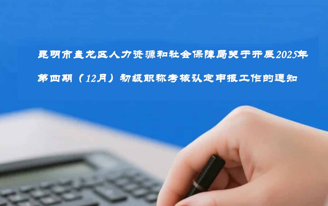 昆明市盘龙区人力资源和社会保障局关于开展2025年第四期（12月）初级职称考核认定 申报工作的通知